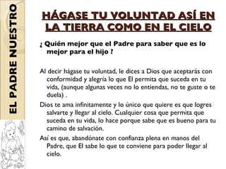 HÁGASE TU VOLUNTAD ASÍ EN LA TIERRA COMO EN EL CIELO ¿ Quién mejor que el Padre para saber que es lo mejor para el hijo ?  Al decir hágase tu voluntad, le dices a Dios que aceptarás con conformidad y alegría lo que El permita que suceda en tu vida, (aunque algunas veces no lo entiendas, no te guste o te duela) . Dios te ama infinitamente y lo único que quiere es que logres salvarte y llegar al cielo. Cualquier cosa que permita que suceda en tu vida, lo hace porque sabe que es bueno para tu camino de salvación.  Así es que, abandónate con confianza plena en manos del Padre, que El sabe lo que te conviene para poder llegar al cielo.  EL PADRE NUESTRO 