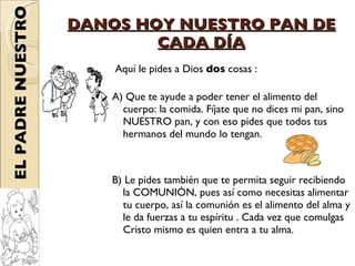 DANOS HOY NUESTRO PAN DE CADA DÍA Aquí le pides a Dios  dos  cosas : A) Que te ayude a poder tener el alimento del cuerpo: la comida. Fíjate que no dices mi pan, sino NUESTRO pan, y con eso pides que todos tus hermanos del mundo lo tengan. B) Le pides también que te permita seguir recibiendo la COMUNIÓN, pues así como necesitas alimentar tu cuerpo, así la comunión es el alimento del alma y le da fuerzas a tu espíritu . Cada vez que comulgas Cristo mismo es quien entra a tu alma. EL PADRE NUESTRO 