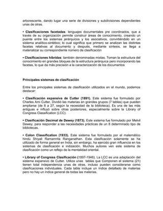 arborescente, dando lugar una serie de divisiones y subdivisiones dependientes 
unas de otras. 
• Clasificaciones facetadas: lenguajes documentales pre coordinados, que a 
través de su organización permite construir áreas de conocimiento, creando un 
puente entre los sistemas jerárquicos y los asociativos, convirtiéndolo en un 
sistema analítico-sintético; lo cual significa que primero se analizan las distintas 
facetas relativas al documento y después, mediante síntesis, se llega a 
materializar su correspondiente número de clasificación 
• Clasificaciones híbridas: también denominadas mixtas. Toman la estructura del 
conocimiento en grandes bloques de la estructura jerárquica pero incorporando las 
facetas, lo que da más precisión a la caracterización de los documentos 
Principales sistemas de clasificación 
Entre los principales sistemas de clasificación utilizados en el mundo, podemos 
destacar: 
• Clasificación expansiva de Cutter (1891). Este sistema fue formulado por 
Charles Ami Cutter. Dividió las materias en grandes grupos (7 tablas) que pueden 
ampliarse (de 8 a 27, según la necesidad de la biblioteca). Es una de las más 
antiguas e influyó sobre otras posteriores, especialmente sobre la Library of 
Congress Classification (LCC). 
• Clasificación Decimal de Dewey (1873). Este sistema fue formulado por Melvil 
Dewey, para responder a las necesidades prácticas de un 8 determinado tipo de 
bibliotecas. 
• Colon Classification (1933). Este sistema fue formulado por el matemático 
hindú Shiyali Ramamrita Ranganathan. Esta clasificación solamente se ha 
utilizado de forma general en India, sin embargo, ha ejercido gran influencia en los 
sistemas de clasificación e indización. Muchos autores ven este sistema de 
clasificación como un reflejo de la mentalidad oriental. 
• Library of Congress Clasificación (1897-1948). La LCC es una adaptación del 
sistema expansivo de Cutter. Utiliza unas tablas que Componen el sistema (21) 
tienen total independencia unas de otras, incluso pueden considerarse como 
clasificaciones individuales. Cada tabla incluye un índice detallado de materias 
pero no hay un índice general de todas las materias. 
 