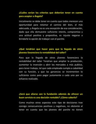 ¿Cuáles serían los criterios que deberían tener en cuenta
para aceptar a Ángela?

Inicialmente se debe tener en cuenta que todos merecen una
oportunidad para retomar el camino del bien, el más
adecuado, y Ángela no es una excepción de esa consideración,
dado que ella demuestre suficiente interés, compromiso y
una actitud positiva y propositiva, es injusto negarse a
brindarle la opción de trabajar con el parche.



¿Qué tendrían que hacer para que la llegada de otros
jóvenes favoreciera la rentabilidad del taller?

Para que la llegada de otros jóvenes favoreciera la
rentabilidad del taller Tendrían que ampliar la producción,
aumentar la inversión y abrir los mercados a más publico,
para tener trabajo, tal que cada empleado cumpla a cabalidad
con su función, y que las ganancias se incrementen lo
suficiente como para pagar justamente a cada uno por su
esfuerzo realizado.




¿Será que aliarse con la fundación además de ofrecer un
buen servicio es una decisión rentable? ¿Cómo saberlo?

Como muchos otros aspectos este tipo de decisiones trae
consigo consecuencias positivas y negativas, no obstante al
tener en cuenta que los jóvenes del parche no tienen
 