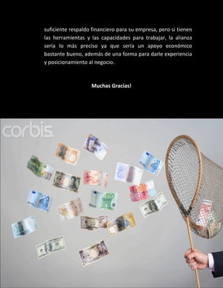 suficiente respaldo financiero para su empresa, pero si tienen
las herramientas y las capacidades para trabajar, la alianza
sería lo más preciso ya que sería un apoyo económico
bastante bueno, además de una forma para darle experiencia
y posicionamiento al negocio.



                   Muchas Gracias!
 