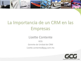 La Importancia de un CRM en las
           Empresas
          Lizette Contente
                      GCG
           Gerente de Unidad de CRM
         Lizette.contente@gcg.com.mx
 