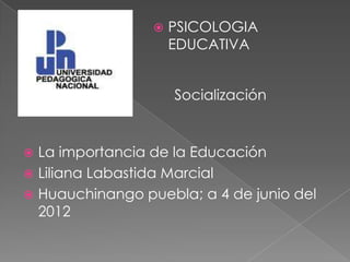    PSICOLOGIA
                     EDUCATIVA


                     Socialización


 La importancia de la Educación
 Liliana Labastida Marcial
 Huauchinango puebla; a 4 de junio del
  2012
 