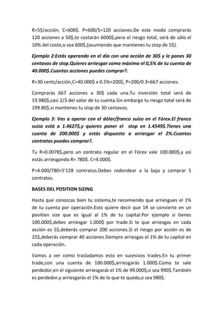 R=5$/acción, C=600$. P=600/5=120 acciones.De este modo comprarás
120 acciones a 50$,te costarán 6000$,pero el riesgo total, será de sólo el
10% del coste,o sea 600$,(asumiendo que mantienes tu stop de 5$).

Ejemplo 2:Estás operando en el día con una acción de 30$ y le pones 30
centavos de stop.Quieres arriesgar como máximo el 0,5% de tu cuenta de
40.000$.Cuantas acciones puedes comprar?.

R=30 cents/acción,C=40.000$ x 0.5%=200$, P=200/0.3=667 acciones.

Comprarás 667 acciones a 30$ cada una.Tu inversión total será de
19.980$,casi 2/3 del valor de tu cuenta.Sin embargo tu riesgo total será de
199.80$,si mantienes tu stop de 30 centavos.

Ejemplo 3: Vas a operar con el dólar/franco suizo en el Fórex.El franco
suizo está a 1.4627$,y quieres poner el stop en 1.4549$.Tienes una
cuenta de 200.000$ y estás dispuesto a arriesgar el 2%.Cuantos
contratos puedes comprar?.

Tu R=0.0078$,pero un contrato regular en el Fórex vale 100.000$,y así
estás arriesgando R= 780$. C=4.000$.

P=4.000/780=5'128 contratos.Debes redondear a la baja y comprar 5
contratos.

BASES DEL POSITION SIZING

Hasta que conozcas bien tu sistema,te recomiendo que arriesgues el 1%
de tu cuenta por operación.Esto quiere decir que 1R se convierte en un
position size que es igual al 1% de tu capital.Por ejemplo si tienes
100.000$,debes arriesgar 1.000$ por trade.Si lo que arriesgas en cada
acción es 5$,deberás comprar 200 acciones.Si el riesgo por acción es de
25$,deberás comprar 40 acciones.Siempre arriesgas el 1% de tu capital en
cada operación.

Vamos a ver como trasladamos esto en sucesivos trades.En tu primer
trade,con una cuenta de 100.000$,arriesgarás 1.000$.Como te sale
perdedor,en el siguiente arriesgarás el 1% de 99.000$,o sea 990$.También
es perdedor,y arriesgarás el 1% de lo que te queda,o sea 980$.
 