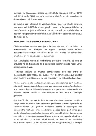 máxima.Esto lo consigues sí arriesgas el 1.7%.La diferencia entre el 37.9%
y el 11.1% es de 26.8%,que es la máxima posible.En los otros niveles esta
diferencia era del 15% o menos.

Se pueden usar infinidad de variables.Desde tener un 1% de beneficio
hasta más del 1.000%.Lo mismo puedo hacer con las probabilidades de
ruina.Cuantos objetivos diferentes se te ocurren?.Las posibilidades de
position sizing son también infinitas.Aquí sólo hemos usado una de ellas,la
del riesgo en %.

PROBLEMAS DEL SIMULADOR DE R-MÚLTIPLES

Obviamente,hay muchas ventajas a la hora de usar el simulador con
distribuciones de múltiplos de R,pero también tiene muchas
desventajas.Desafortunadamente,nada en este mundo es perfecto.Los
problemas en mi opinión son los siguientes:

-Las R-múltiples miden el rendimiento de trades tomados de uno en
uno,pero no te dicen nada de lo que debes esperar cuando haces varias
operaciones a la vez.

-Tampoco captura las muchas correlacciones que hay entre los
mercados.De este modo, no puedes ver los Drawdowns que pueden
ocurrir mientras estás dentro de una operación y no te ha saltado el stop.

-Como ocurre con todas las simulaciones,las simulaciones de R-múltiples
sólo serán buenas cuando la muestra que tomes sea precisa.Puedes tener
una muestra buena del rendimiento de tu sistema,pero nunca verás una
muestra "exacta".Puedes no haber visto aún tu peor pérdida o tu mayor
ganancia.

-Las R-múltiples son extraordinarias para comparar sistemas cuando el
riesgo inicial es similar.Pero presentan problemas cuando alguno de los
sistemas tienen una gestión monetaria acorde a estrategias tipo
escalado.De hecho,en estas condiciones puedes tener problemas para
medir el rendimiento de dos sistemas diferentes.El primer sistema entra
con todo en el punto de entrada.El otro sistema entra con la mitad en el
punto inicial,y con la otra mitad cuando se alcanza una volatilidad
determinada.Si uno de los sistemas obtiene un gran trade,(por ejemplo
 