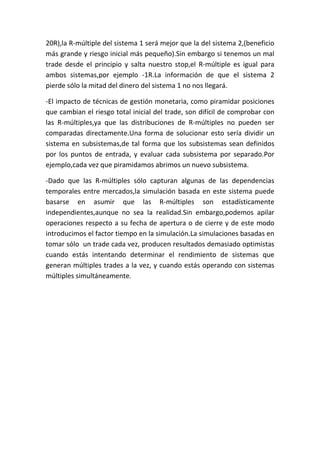 20R),la R-múltiple del sistema 1 será mejor que la del sistema 2,(beneficio
más grande y riesgo inicial más pequeño).Sin embargo si tenemos un mal
trade desde el principio y salta nuestro stop,el R-múltiple es igual para
ambos sistemas,por ejemplo -1R.La información de que el sistema 2
pierde sólo la mitad del dinero del sistema 1 no nos llegará.

-El impacto de técnicas de gestión monetaria, como piramidar posiciones
que cambian el riesgo total inicial del trade, son difícil de comprobar con
las R-múltiples,ya que las distribuciones de R-múltiples no pueden ser
comparadas directamente.Una forma de solucionar esto sería dividir un
sistema en subsistemas,de tal forma que los subsistemas sean definidos
por los puntos de entrada, y evaluar cada subsistema por separado.Por
ejemplo,cada vez que piramidamos abrimos un nuevo subsistema.

-Dado que las R-múltiples sólo capturan algunas de las dependencias
temporales entre mercados,la simulación basada en este sistema puede
basarse en asumir que las R-múltiples son estadísticamente
independientes,aunque no sea la realidad.Sin embargo,podemos apilar
operaciones respecto a su fecha de apertura o de cierre y de este modo
introducimos el factor tiempo en la simulación.La simulaciones basadas en
tomar sólo un trade cada vez, producen resultados demasiado optimistas
cuando estás intentando determinar el rendimiento de sistemas que
generan múltiples trades a la vez, y cuando estás operando con sistemas
múltiples simultáneamente.
 