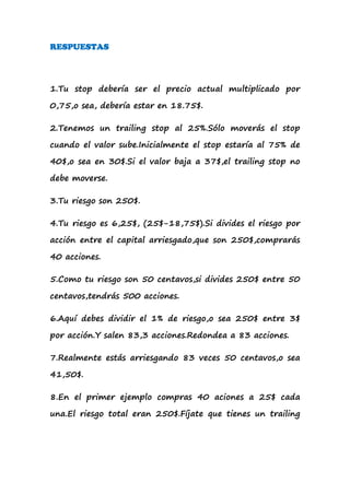 RESPUESTAS




1.Tu stop debería ser el precio actual multiplicado por

0,75,o sea, debería estar en 18.75$.

2.Tenemos un trailing stop al 25%.Sólo moverás el stop

cuando el valor sube.Inicialmente el stop estaría al 75% de

40$,o sea en 30$.Si el valor baja a 37$,el trailing stop no

debe moverse.

3.Tu riesgo son 250$.

4.Tu riesgo es 6,25$, (25$-18,75$).Si divides el riesgo por

acción entre el capital arriesgado,que son 250$,comprarás

40 acciones.

5.Como tu riesgo son 50 centavos,si divides 250$ entre 50

centavos,tendrás 500 acciones.

6.Aquí debes dividir el 1% de riesgo,o sea 250$ entre 3$

por acción.Y salen 83,3 acciones.Redondea a 83 acciones.

7.Realmente estás arriesgando 83 veces 50 centavos,o sea

41,50$.

8.En el primer ejemplo compras 40 aciones a 25$ cada

una.El riesgo total eran 250$.Fíjate que tienes un trailing
 