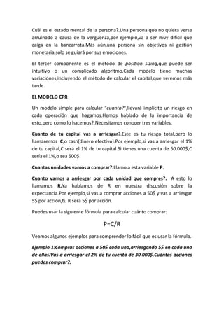 Cuál es el estado mental de la persona?.Una persona que no quiera verse
arruinado a causa de la verguenza,por ejemplo,va a ser muy dificil que
caiga en la bancarrota.Más aún,una persona sin objetivos ni gestión
monetaria,sólo se guiará por sus emociones.

El tercer componente es el método de position sizing,que puede ser
intuitivo o un complicado algoritmo.Cada modelo tiene muchas
variaciones,incluyendo el método de calcular el capital,que veremos más
tarde.

EL MODELO CPR

Un modelo simple para calcular "cuanto?",llevará implícito un riesgo en
cada operación que hagamos.Hemos hablado de la importancia de
esto,pero como lo hacemos?.Necesitamos conocer tres variables.

Cuanto de tu capital vas a arriesgar?.Este es tu riesgo total,pero lo
llamaremos C,o cash(dinero efectivo).Por ejemplo,si vas a arriesgar el 1%
de tu capital,C será el 1% de tu capital.Si tienes una cuenta de 50.000$,C
sería el 1%,o sea 500$.

Cuantas unidades vamos a comprar?.Llamo a esta variable P.

Cuanto vamos a arriesgar por cada unidad que compres?. A esto lo
llamamos R.Ya hablamos de R en nuestra discusión sobre la
expectancia.Por ejemplo,si vas a comprar acciones a 50$ y vas a arriesgar
5$ por acción,tu R será 5$ por acción.

Puedes usar la siguiente fórmula para calcular cuánto comprar:

                                 P=C/R
Veamos algunos ejemplos para comprender lo fácil que es usar la fórmula.

Ejemplo 1:Compras acciones a 50$ cada una,arriesgando 5$ en cada una
de ellas.Vas a arriesgar el 2% de tu cuenta de 30.000$.Cuántas acciones
puedes comprar?.
 