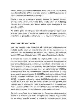 Hemos aplicado los resultados del juego de las canicas,que nos daba una
expectancia final de +24R.En esta tabla tenemos un 22.99%,que es casi lo
mismo.Los picos del capital están en negrita.

Gracias a que los drawdowns (grandes bajones del capital), llegaron
pronto,pudiste sobrevivir.El mínimo de tu cuenta estuvo en 91.130,99$
después de la mala racha,pero todavía pudiste seguir en el juego.Al final
ganastes un 23%.

No podrías ganar en este juego con esta estrategia,porque alguien que
arriesga casi todo en el sexto trade no puede salir victorioso siempre.Lo
importante es que pudistes sobrevivir,y que tu drawdown no fue excesivo.



TIPOS DE MODELOS DE CAPITAL

Hay tres métodos para determinar el capital que necesitamos.Cada
método puede tener un impacto diferente en tu exposición en el
mercado, y en tus beneficios.Los métodos son; 1)Método del núcleo de
capital, 2)Método del capital total y 3)Método del capital total reducido.

El método del núcleo de capital es simple.Cuando abres una nueva
posición,simplemente calculas cuanto vas a colocar en esa posición.De
esta forma,si tienes cuatro posiciones,tu capital con este método sería el
capital inicial antes de abrir las posiciones menos la cantidad de cada una
de las posiciones.Imaginemos que tienes un capital inicial de 50.000$,y
que colocas un 10% por trade.Entonces abres una posición con 5.000$,y
ahora tendrás un capital núcleo de 45.000$.La siguiente posición se llevará
4.500$,y tu capital núcleo será de 40.500$.La tercera posición se llevará
4.050$,y tu capital núcleo ahora es de 36.450$.Ahora tendrás un capital
núcleo de 36.450$ más tres posiciones abiertas.En otras palabras,este
método resta la distribución inicial de cada operación,y entonces hace
nuevos ajustes cuando cierras esa posición.Las nuevas posiciones siempre
vienen distribuidas en función del capital núcleo en ese momento.

Aprendí este método de un trader que era famoso por como usaba su
dinero en el mercado.Este trader arriesgaba una cantidad muy pequeña
de su dinero cuando empezó a operar.Sin embargo,cuando tenía
 
