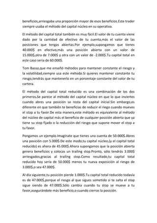beneficios,arriesgaba una proporción mayor de esos beneficios.Este trader
siempre usaba el método del capital núcleo en su operativa.

El método del capital total también es muy fácil.El valor de tu cuenta viene
dado por la cantidad de efectivo de tu cuenta,más el valor de las
posiciones que tengas abiertas.Por ejemplo,supongamos que tienes
40.000$ en efectivo,más una posición abierta con un valor de
15.000$,otra de 7.000$ y otra con un valor de -2.000$.Tu capital total en
este caso sería de 60.000$.

Tom Basso,que me enseñó métodos para mantener constante el riesgo y
la volatilidad,siempre usa este método.Si quieres mantener constante tu
riesgo,tendrás que mantenerlo en un porcentaje constante del valor de tu
cartera.

El método del capital total reducido es una combinación de los dos
primeros.Se parece al método del capital núcleo en que lo que inviertes
cuando abres una posición se resta del capital inicial.Sin embargo,es
diferente en que también te beneficias de reducir el riego cuando mueves
el stop a tu favor.De esta manera,este método es equivalente al método
del núcleo de capital más el beneficio de cualquier posición abierta que ya
tiene su stop fijado o la reducción del riesgo que supone mover el stop a
tu favor.

Pongamos un ejemplo.Imagínate que tienes una cuenta de 50.000$.Abres
una posición con 5.000$.De este modo,tu capital núcleo,(y el capital total
reducido) es ahora de 45.000$.Ahora supongamos que la posición abierta
genera beneficios y colocas un trailing stop.Pronto, sólo tendrás 3.000$
arriesgados,gracias al trailing stop.Como resultado,tu capital total
reducido hoy sería de 50.000$ menos tu nueva exposición al riesgo de
3.000$,o sea 47.000$.

Al día siguiente,tu posición pierde 1.000$.Tu capital total reducido todavía
es de 47.000$,porque el riesgo al que sigues sometido si te salta el stop
sigue siendo de 47.000$.Sólo cambia cuando tu stop se mueve a tu
favor,asegurándote más beneficio,o cuando cierras la posición.
 