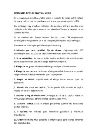 DIFERENTES TIPOS DE POSITION SIZING

En la mayoría de mis libros,hablo sobre el modelo de riesgo del %.Es fácil
de usar y todo el mundo puede encontrarse a gusto arriesgando el 1%.

Sin embargo hay muchos métodos de position sizing,y puedes usar
cualquiera de ellos para alcanzar tus objetivos.Vamos a exponer unos
cuantos de ellos.

En el modelo del %,que hemos descrito como CPR,simplemente
distribuyes tu riesgo como un % de tu capital,el % que tu elijas arriesgar.

Enumeramos otros tipos posibles de position sizing.

1.Unidades por cada cantidad fija de dinero: P.ej,comprando 100
acciones por cada 10.000$ de capital,o un contrato por cada 10.000$.

2. % de volatilidad: Se usa un % del capital en base a la volatilidad del
activo subyacente,en vez de al riesgo determinado por R.

3. Riesgo de un grupo: Limitando el riesgo total por clase de activos.

4. Riesgo de una cartera: Limitamos el riesgo total de la cartera, en vez del
riesgo individual de los elementos que la componen.

5. Largos vs cortos: Equilibramos el riesgo entre ambos tipos de
posiciones.

6. Modelo de cruce de capital: Distribuyendo sólo cuando el capital
rebase un umbral determinado.

7. Position sizing de doble nivel: Arriesgas el 1% de tu capital hasta un
nivel,y luego arriesgas otro % cuando se rebasa ese nivel.

8. Escalado In-Out: Sacas o añades posiciones cuando vas alcanzando
ciertos criterios.

9. F óptima: Un método para maximizar ganancias y minimizar
drawdowns.

10. Criterio de Kelly: Muy parecido al anterior,pero sólo cuando tenemos
dos posibilidades.
 