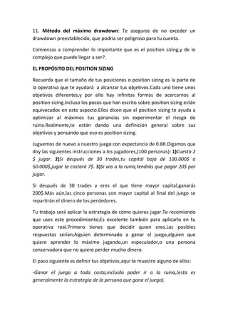 11. Método del máximo drawdown: Te aseguras de no exceder un
drawdown preestablecido, que podría ser peligroso para tu cuenta.

Comienzas a comprender lo importante que es el position sizing,y de lo
complejo que puede llegar a ser?.

EL PROPÓSITO DEL POSITION SIZING

Recuerda que el tamaño de tus posiciones o position sizing es la parte de
la operativa que te ayudará a alcanzar tus objetivos.Cada uno tiene unos
objetivos diferentes,y por ello hay infinitas formas de acercarnos al
position sizing.Incluso los pocos que han escrito sobre position sizing están
equivocados en este aspecto.Ellos dicen que el position sizing te ayuda a
optimizar al máximos tus ganancias sin experimentar el riesgo de
ruina.Realmente,te están dando una definición general sobre sus
objetivos y pensando que eso es position sizing.

Juguemos de nuevo a nuestro juego con expectancia de 0.8R.Digamos que
doy las siguientes instrucciones a los jugadores,(100 personas): 1)Cuesta 2
$ jugar. 2)Si después de 30 trades,tu capital baja de 100.000$ a
50.000$,jugar te costará 7$. 3)Si vas a la ruina,tendrás que pagar 20$ por
jugar.

Si después de 30 trades y eres el que tiene mayor capital,ganarás
200$.Más aún,las cinco personas con mayor capital al final del juego se
repartirán el dinero de los perdedores.

Tu trabajo será aplicar la estrategia de cómo quieres jugar.Te recomiendo
que uses este procedimiento;Es excelente también para aplicarlo en tu
operativa real.Primero tienes que decidir quien eres.Las posibles
respuestas serían;Alguien determinado a ganar el juego,alguien que
quiere aprender lo máximo jugando,un especulador,o una persona
conservadora que no quiere perder mucho dinero.

El paso siguiente es definir tus objetivos,aquí te muestro alguno de ellos:

-Ganar el juego a toda costa,incluido poder ir a la ruina,(esta es
generalmente la estrategia de la persona que gana el juego).
 