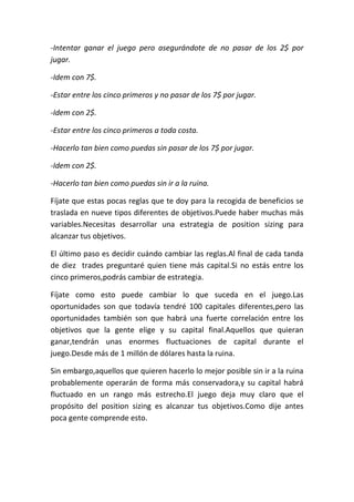 -Intentar ganar el juego pero asegurándote de no pasar de los 2$ por
jugar.

-Idem con 7$.

-Estar entre los cinco primeros y no pasar de los 7$ por jugar.

-Idem con 2$.

-Estar entre los cinco primeros a toda costa.

-Hacerlo tan bien como puedas sin pasar de los 7$ por jugar.

-Idem con 2$.

-Hacerlo tan bien como puedas sin ir a la ruina.

Fíjate que estas pocas reglas que te doy para la recogida de beneficios se
traslada en nueve tipos diferentes de objetivos.Puede haber muchas más
variables.Necesitas desarrollar una estrategia de position sizing para
alcanzar tus objetivos.

El último paso es decidir cuándo cambiar las reglas.Al final de cada tanda
de diez trades preguntaré quien tiene más capital.Si no estás entre los
cinco primeros,podrás cambiar de estrategia.

Fíjate como esto puede cambiar lo que suceda en el juego.Las
oportunidades son que todavía tendré 100 capitales diferentes,pero las
oportunidades también son que habrá una fuerte correlación entre los
objetivos que la gente elige y su capital final.Aquellos que quieran
ganar,tendrán unas enormes fluctuaciones de capital durante el
juego.Desde más de 1 millón de dólares hasta la ruina.

Sin embargo,aquellos que quieren hacerlo lo mejor posible sin ir a la ruina
probablemente operarán de forma más conservadora,y su capital habrá
fluctuado en un rango más estrecho.El juego deja muy claro que el
propósito del position sizing es alcanzar tus objetivos.Como dije antes
poca gente comprende esto.
 