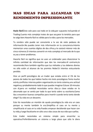 MAS IDEAS PARA ALCANZAR UN
RENDIMIENTO IMPRESIONANTE


Hazlo fácil:Esto vale para casi todo en la vida,por supuesto incluyendo el
Trading.Cuanto más complejo trates de que sea,peor lo tendrás para que
te salga bien.Hacerlo fácil es válido para la vida y para los mercados.

Tu cerebro sólo puede ser consciente a la vez de siete pedazos de
información.No puedes tener más información en tu consciencia.Intenta
memorizar unos cuantos dígitos de dos cifras,y te costará retener más de
cinco números.Si intentas convertir en más complejo al mercado de lo que
es,vas a tener problemas.

Hacerlo fácil no significa que no uses un ordenador para diseccionar la
infinita cantidad de información que dan los mercados.Al contrario,lo
recomiendo.Pero también significa que tus métodos y tus deberes diarios
no sólo estén al alcance de los premios Nobel.Si intentas esto,estarás
perdido.

Hice un perfil psicológico de un trader que estaba entre el 1% de los
peores de todos los que habían hecho mis tests psicológicos.Tenía mucho
estrés,conflictos internos,pobre organización,no tenía sistema,una actitud
negativa,y probablemente todo lo que puedas imaginar.Estuve 10 minutos
con él,pero en realidad necesitaba varios días.La clave estaba en lo
abrumado que se sentía por todo lo que tenía sobre su escritorio.Como
iba a encontrar buenas compañías para invertir cuando tenía tanto donde
elegir?.Su vida era un desastre.

Este tío necesitaba un montón de ayuda psicológica.Su vida era un caos
porque su mente también lo era.Simplifica el caos en tu mente y
simplificarás el caos en tu vida.Puedes empezar decidiendo que hacer con
tu vida,y luego focalizarte en sólo una o dos cosas de esa vida que sueñas.

Este trader necesitaba un sistema simple para encarrilar su
operativa.Preferiblemente un sistema a largo plazo que sólo le diera
 