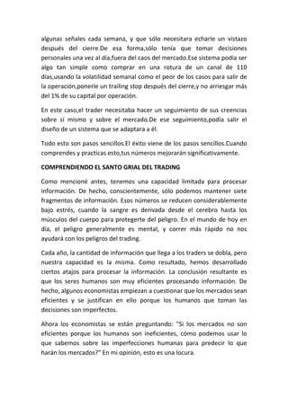 algunas señales cada semana, y que sólo necesitara echarle un vistazo
después del cierre.De esa forma,sólo tenía que tomar decisiones
personales una vez al día,fuera del caos del mercado.Ese sistema podía ser
algo tan simple como comprar en una rotura de un canal de 110
días,usando la volatilidad semanal como el peor de los casos para salir de
la operación,ponerle un trailing stop después del cierre,y no arriesgar más
del 1% de su capital por operación.

En este caso,el trader necesitaba hacer un seguimiento de sus creencias
sobre sí mismo y sobre el mercado.De ese seguimiento,podía salir el
diseño de un sistema que se adaptara a él.

Todo esto son pasos sencillos.El éxito viene de los pasos sencillos.Cuando
comprendes y practicas esto,tus números mejorarán significativamente.

COMPRENDIENDO EL SANTO GRIAL DEL TRADING

Como mencioné antes, tenemos una capacidad limitada para procesar
información. De hecho, conscientemente, sólo podemos mantener siete
fragmentos de información. Esos números se reducen considerablemente
bajo estrés, cuando la sangre es derivada desde el cerebro hasta los
músculos del cuerpo para protegerte del peligro. En el mundo de hoy en
día, el peligro generalmente es mental, y correr más rápido no nos
ayudará con los peligros del trading.

Cada año, la cantidad de información que llega a los traders se dobla, pero
nuestra capacidad es la misma. Como resultado, hemos desarrollado
ciertos atajos para procesar la información. La conclusión resultante es
que los seres humanos son muy eficientes procesando información. De
hecho, algunos economistas empiezan a cuestionar que los mercados sean
eficientes y se justifican en ello porque los humanos que toman las
decisiones son imperfectos.

Ahora los economistas se están preguntando: "Si los mercados no son
eficientes porque los humanos son ineficientes, cómo podemos usar lo
que sabemos sobre las imperfecciones humanas para predecir lo que
harán los mercados?" En mi opinión, esto es una locura.
 