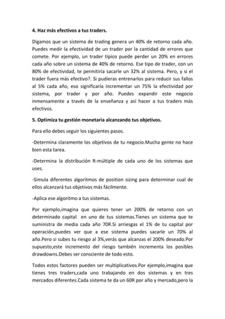 4. Haz más efectivos a tus traders.

Digamos que un sistema de trading genera un 40% de retorno cada año.
Puedes medir la efectividad de un trader por la cantidad de errores que
comete. Por ejemplo, un trader típico puede perder un 20% en errores
cada año sobre un sistema de 40% de retorno. Ese tipo de trader, con un
80% de efectividad, te permitiría sacarle un 32% al sistema. Pero, y si el
trader fuera más efectivo?. Si pudieras entrenarlos para reducir sus fallos
al 5% cada año, eso significaría incrementar un 75% la efectividad por
sistema, por trader y por año. Puedes expandir este negocio
inmensamente a través de la enseñanza y así hacer a tus traders más
efectivos.

5. Optimiza tu gestión monetaria alcanzando tus objetivos.

Para ello debes seguir los siguientes pasos.

-Determina claramente los objetivos de tu negocio.Mucha gente no hace
bien esta tarea.

-Determina la distribución R-múltiple de cada uno de los sistemas que
uses.

-Simula diferentes algoritmos de position sizing para determinar cual de
ellos alcanzará tus objetivos más fácilmente.

-Aplica ese algoritmo a tus sistemas.

Por ejemplo,imagina que quieres tener un 200% de retorno con un
determinado capital en uno de tus sistemas.Tienes un sistema que te
suministra de media cada año 70R.Si arriesgas el 1% de tu capital por
operación,puedes ver que a ese sistema puedes sacarle un 70% al
año.Pero si subes tu riesgo al 3%,verás que alcanzas el 200% deseado.Por
supuesto,este incremento del riesgo también incrementa los posibles
drawdowns.Debes ser consciente de todo esto.

Todos estos factores pueden ser multiplicativos.Por ejemplo,imagina que
tienes tres traders,cada uno trabajando en dos sistemas y en tres
mercados diferentes.Cada sistema te da un 60R por año y mercado,pero la
 