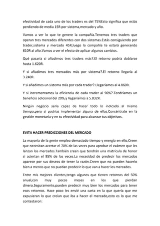 efectividad de cada uno de los traders es del 75%Esto significa que estás
perdiendo de media 15R por sistema,mercado y año.

Vamos a ver lo que te genere la compañía.Tenemos tres traders que
operan tres mercados diferentes con dos sistemas.Estás consiguiendo por
trader,sistema y mercado 45R,luego la compañía te estará generando
810R al año.Vamos a ver el efecto de aplicar algunos cambios.

Qué pasaría si añadimos tres traders más?.El retorno podría doblarse
hasta 1.620R.

Y si añadimos tres mercados más por sistema?.El retorno llegaría al
3.240R.

Y si añadimos un sistema más por cada trader?.Llegaríamos al 4.860R.

Y si incrementamos la eficiencia de cada trader al 90%?.Tendríamos un
beneficio adicional del 20%,y llegaríamos a 5.832R.

Ningún negocio sería capaz de hacer todo lo indicado al mismo
tiempo,pero si podrías implementar alguna de ellas.Concéntrate en la
gestión monetaria y en tu efectividad para alcanzar tus objetivos.



EVITA HACER PREDICCIONES DEL MERCADO

La mayoría de la gente emplea demasiado tiempo y energía en ello.Creen
que necesitan acertar el 70% de las veces para aprobar el exámen que les
lanzan los mercados.También creen que tendrán una matrícula de honor
si aciertan el 95% de las veces.La necesidad de predecir los mercados
aparece por sus deseos de tener la razón.Creen que no pueden hacerlo
bien a menos que no puedan predecir lo que van a hacer los mercados.

Entre mis mejores clientes,tengo algunos que tienen retornos del 50%
anual,con     muy     pocos    meses      en    los    que     pierdan
dinero.Seguramente,pueden predecir muy bien los mercados para tener
esos retornos. Hace poco les envié una carta en la que quería que me
expusieran lo que creían que iba a hacer el mercado,esto es lo que me
contestaron:
 