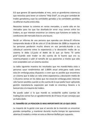 0.5 que genere 20 oportunidades al mes, será un grandísimo sistema.Lo
que necesitas para tener un sistema "Holy Grail", es una gran cantidad de
trades ganadores,y que las cantidades ganadas y las cantidades perdidas
no difieran mucho entre ellas.

Necesitas testear tu sistema en varios mercados, y usarlo sólo en los
mercados para los que fue diseñado.Un error muy común entre los
traders, es que intentan encontrar un sistema que funcione en todas las
condiciones del mercado.Esto es una locura.

Recibí un informe de una persona que operaba con divisas.El informe
comprendía desde el 28 de Julio al 12 de Octubre de 2008.La mayoría de
las personas perdieron mucho dinero en ese periodo.Acorde a sus
cálculos,el cociente entre la expectancia y la desviación media de su
sistema le daba 1.5,justo el doble de lo que yo llamo "El santo
grial".Cuando este trader se dio cuenta de lo bueno que era su
sistema,empezó a subir el tamaño de sus posiciones a niveles que sólo
eran aceptables con un sistema excelso.

La tabla siguiente muestra los resultados que me mandó.Había visto a
personas sacar rendimientos del 1.000% anual antes,pero nada como
esto.Sin embargo,estoy dispuesto a creer que es posible que encontrara
un sistema que le daba un ratio entre expectancia y desviación media de
1.53,como vemos en los datos que me envió.Sin embargo,estos retornos
sólo fueron posibles cuando se dio cuenta de lo que podía hacer aplicando
gestión monetaria.Su exposición por trade es enorme,y llevaría a la
bancarrota a la mayoría de traders.

No puedo saber si lo que mandó es verdad.No audito cuentas de
trading.Este correo fue un agradecimiento de él hacia mí por consejos que
yo había dado.

EL TAMAÑO DE LA POSICION ES MAS IMPORTANTE DE LO QUE CREES

La mayoría de la gente cree que el secreto de la inversión es encontrar
grandes compañías ,y mantener durante mucho tiempo las operaciones
abiertas.El modelo a imitar en esto es Warren Buffett,por supuesto.
 