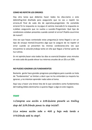 COMO NO REPETIR LOS ERRORES

Hay otra tarea que deberías hacer todos los días.Llamo a esto
debriefing.Está diseñada para asegurarte que no vas a repetir los
errores.Al final de cada día de operativa,pregúntate: He cometido
errores?.Si la respuesta es no,sigue el camino marcado.Si la respuesta es
si,debes asegurarte que no vuelva a suceder.Pregúntate: Qué tipo de
condiciones estaban presentes cuando cometí el errror?.Podría ocurrirme
de nuevo?.

Una vez que hayas contestado estas preguntas,la tarea llegará a ser un
tipo de ensayo mental.Encuentra algo que te asegure de no repetir el
error cuando se presenten las mismas condiciones.Una vez que
encuentres la solución,trabaja tanto en ella que llegue a formar parte de
tus rutinas.

En mi opinión,hacer esto todos los días es esencial.Emplear unos minutos
en esto cada día puede elevar tus retornos anuales de un 20 a un 50%.



NO PUEDES IGNORAR LOS FUNDAMENTOS

Bastante gente hace grandes progresos psicológicos,pero cuando se trata
de "fundamentos" se limitan a decir que no los entienden.La mayoría los
ignoran, y no intentan aprender nada sobre el tema.

Aquí voy a hacer una breve lista de lo que considero como fundamentos
del trading.Debes dominarlos si quieres llegar a algo en este negocio.



TEST

1.Compras una acción a 25$.Quieres ponerle un trailing

stop del 25%.Dónde pones tu stop inicial?.

2.La misma acción sube a 40$ y baja más tarde a

37$.Dónde está tu stop?.
 