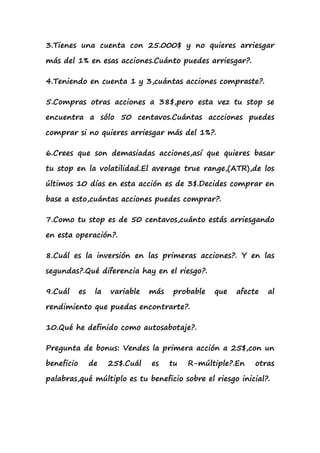 3.Tienes una cuenta con 25.000$ y no quieres arriesgar

más del 1% en esas acciones.Cuánto puedes arriesgar?.

4.Teniendo en cuenta 1 y 3,cuántas acciones compraste?.

5.Compras otras acciones a 38$,pero esta vez tu stop se

encuentra a sólo 50 centavos.Cuántas accciones puedes

comprar si no quieres arriesgar más del 1%?.

6.Crees que son demasiadas acciones,así que quieres basar

tu stop en la volatilidad.El average true range,(ATR),de los

últimos 10 días en esta acción es de 3$.Decides comprar en

base a esto,cuántas acciones puedes comprar?.

7.Como tu stop es de 50 centavos,cuánto estás arriesgando

en esta operación?.

8.Cuál es la inversión en las primeras acciones?. Y en las

segundas?.Qué diferencia hay en el riesgo?.

9.Cuál      es    la   variable   más   probable   que   afecte   al

rendimiento que puedas encontrarte?.

10.Qué he definido como autosabotaje?.

Pregunta de bonus: Vendes la primera acción a 25$,con un

beneficio        de    25$.Cuál   es    tu   R-múltiple?.En   otras

palabras,qué múltiplo es tu beneficio sobre el riesgo inicial?.
 