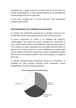 resultados con el juego muestran lo mismo.Todo el mundo tiene las
mismas oportunidades,y la única variable,(además de la psicológica),es
cuanto arriesga cada uno en cada trade.

Si esto fuera aceptado por el mundo financiero como verdad,todo
cambiaría para siempre.



TRES COMPONENTES DEL TAMAÑO DE LAS POSICIONES

La variación del rendimiento producida por el position sizing tiene tres
componentes.Todas están entrelazadas,y por ello es dificil separarlas.

El primer componente se refiere a los objetivos del trader.Por
ejemplo,alguien que piensa,"No quiero avergonzarme alcanzando la
ruina" ,tendrá unos resultados muy diferentes de aquel que quiere ganar y
no le importa los costos potenciales que ello pueda tener.De hecho, he
jugado con las canicas con gente a la que he dividido en tres grupos,cada
uno con objetivos diferentes .Aunque hay una gran variabilidad de capital
final entre los participantes,también la hay entre los grupos con objetivos
diferentes.

El segundo componente,que claramente influye en el primero,es la
psicología de cada uno.Qué creencias están moldeando nuestra
realidad?.Qúe emociones están apareciendo?.
 
