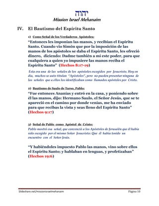 Mission Israel Mehanaim
Slideshare.net/missionisraelmehanaim Página 10
IV. El Bautismo del Espíritu Santo
1) Como Señal de los Verdaderos Apóstoles:
“Entonces les imponían las manos, y recibían el Espíritu
Santo. Cuando vio Simón que por la imposición de las
manos de los apóstoles se daba el Espíritu Santo, les ofreció
dinero, diciendo: Dadme también a mí este poder, para que
cualquiera a quien yo impusiere las manos reciba el
Espíritu Santo” (Hechos 8:17-19)
Esta era una de las señales de los apóstoles escogidos por Jesucristo. Hoy en
día, muchos se auto titulan “Apóstoles”, pero no pueden presentar ninguna de
las señales que a ellos los identificaban como llamados apóstoles por Cristo.
2) Bautismo de Saulo de Tarso, Pablo:
“Fue entonces Ananías y entró en la casa, y poniendo sobre
él las manos, dijo: Hermano Saulo, el Señor Jesús, que se te
apareció en el camino por donde venías, me ha enviado
para que recibas la vista y seas lleno del Espíritu Santo”
(Hechos 9:17)
3) Señal de Pablo como Apóstol de Cristo:
Pablo mostró esa señal, que convenció a los Apóstoles de Jerusalén que él había
sido escogido por el mismo Señor Jesucristo: Que él había tenido un
encuentro con el Señor Jesús.
“Y habiéndoles impuesto Pablo las manos, vino sobre ellos
el Espíritu Santo; y hablaban en lenguas, y profetizaban”
(Hechos 19:6)
 