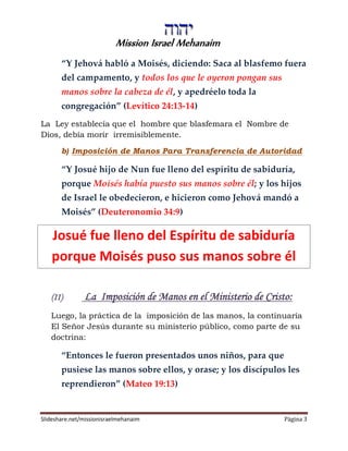 Mission Israel Mehanaim
Slideshare.net/missionisraelmehanaim Página 3
“Y Jehová habló a Moisés, diciendo: Saca al blasfemo fuera
del campamento, y todos los que le oyeron pongan sus
manos sobre la cabeza de él, y apedréelo toda la
congregación” (Levítico 24:13-14)
La Ley establecía que el hombre que blasfemara el Nombre de
Dios, debía morir irremisiblemente.
b) Imposición de Manos Para Transferencia de Autoridad
“Y Josué hijo de Nun fue lleno del espíritu de sabiduría,
porque Moisés había puesto sus manos sobre él; y los hijos
de Israel le obedecieron, e hicieron como Jehová mandó a
Moisés” (Deuteronomio 34:9)
Josué fue lleno del Espíritu de sabiduría
porque Moisés puso sus manos sobre él
(II) La Imposición de Manos en el Ministerio de Cristo:
Luego, la práctica de la imposición de las manos, la continuaría
El Señor Jesús durante su ministerio público, como parte de su
doctrina:
“Entonces le fueron presentados unos niños, para que
pusiese las manos sobre ellos, y orase; y los discípulos les
reprendieron” (Mateo 19:13)
 