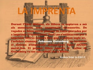 Durant l’Edat Mitjana, els llibres es copiaven a mà
als monetaris, eren anomenats manuscrits. De
vegades es feien servir planxes de fusta gravades per
a imprimir il·lustracions. Però no s’utilitzaven per a
imprimir llibres sencers fins que, a mitjan segle xv,
l’orfebre alemany Johannes Gutenberg va inventar
el sistema d'impressió mitjançant tipus mòbils
metàl·lics. El primer llibre imprés al taller de
Gutenberg va ser una edició de la Bíblia.
                                  Andrea Vidal 2n ESO C
 