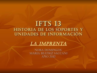 IFTS 13
HISTORIA DE LOS SOPORTES Y
UNIDADES DE INFORMACIÓN

      LA IMPRENTA
       NORA DOMINgOS
     MARíA BEATRIz SACCANI
           AñO 2012
 