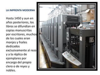 LA IMPRENTA MODERNA
Hasta 1450 y aun en
años posteriores, los
libros se difundían en
copias manuscritas
por escritores, muchos
de los cuales eran
monjes y frailes
dedicados
exclusivamente al rezo
y a la réplica de
ejemplares por
encargo del propio
clero o de reyes y
nobles.
 