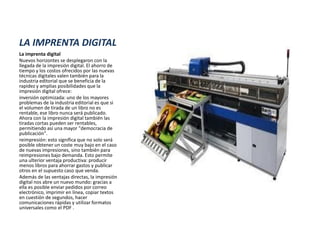 LA IMPRENTA DIGITAL
La imprenta digital
Nuevos horizontes se desplegaron con la
llegada de la impresión digital. El ahorro de
tiempo y los costos ofrecidos por las nuevas
técnicas digitales valen también para la
industria editorial que se beneficia de la
rapidez y amplias posibilidades que la
impresión digital ofrece:
inversión optimizada: uno de los mayores
problemas de la industria editorial es que si
el volumen de tirada de un libro no es
rentable, ese libro nunca será publicado.
Ahora con la impresión digital también las
tiradas cortas pueden ser rentables,
permitiendo así una mayor "democracia de
publicación".
reimpresión: esto significa que no solo será
posible obtener un coste muy bajo en el caso
de nuevas impresiones, sino también para
reimpresiones bajo demanda. Esto permite
una ulterior ventaja productiva: producir
menos libros para ahorrar gastos y publicar
otros en el supuesto caso que venda.
Además de las ventajas directas, la impresión
digital nos abre un nuevo mundo: gracias a
ella es posible enviar pedidos por correo
electrónico, imprimir en línea, copiar textos
en cuestión de segundos, hacer
comunicaciones rápidas y utilizar formatos
universales como el PDF .
 