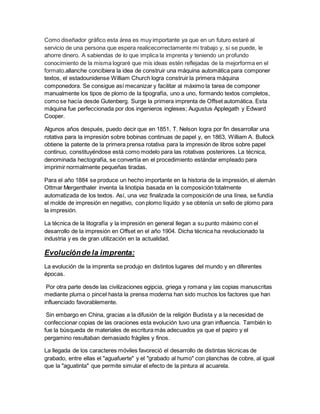 Como diseñador gráfico esta área es muy importante ya que en un futuro estaré al
servicio de una persona que espera realicecorrectamente mi trabajo y, si se puede, le
ahorre dinero. A sabiendas de lo que implica la imprenta y teniendo un profundo
conocimiento de la misma lograré que mis ideas estén reflejadas de la mejorforma en el
formato.allanche concibiera la idea de construir una máquina automática para componer
textos, el estadounidense William Church logra construir la primera máquina
componedora. Se consigue así mecanizar y facilitar al máximo la tarea de componer
manualmente los tipos de plomo de la tipografía, uno a uno, formando textos completos,
como se hacía desde Gutenberg. Surge la primera imprenta de Offset automática. Esta
máquina fue perfeccionada por dos ingenieros ingleses; Augustus Applegath y Edward
Cooper.
Algunos años después, puedo decir que en 1851, T. Nelson logra por fin desarrollar una
rotativa para la impresión sobre bobinas continuas de papel y, en 1863, William A. Bullock
obtiene la patente de la primera prensa rotativa para la impresión de libros sobre papel
continuo, constituyéndose está como modelo para las rotativas posteriores. La técnica,
denominada hectografía, se convertía en el procedimiento estándar empleado para
imprimir normalmente pequeñas tiradas.
Para el año 1884 se produce un hecho importante en la historia de la impresión, el alemán
Ottmar Mergenthaler inventa la linotipia basada en la composición totalmente
automatizada de los textos. Así, una vez finalizada la composición de una línea, se fundía
el molde de impresión en negativo, con plomo líquido y se obtenía un sello de plomo para
la impresión.
La técnica de la litografía y la impresión en general llegan a su punto máximo con el
desarrollo de la impresión en Offset en el año 1904. Dicha técnica ha revolucionado la
industria y es de gran utilización en la actualidad.
Evoluciónde la imprenta:
La evolución de la imprenta se produjo en distintos lugares del mundo y en diferentes
épocas.
Por otra parte desde las civilizaciones egipcia, griega y romana y las copias manuscritas
mediante pluma o pincel hasta la prensa moderna han sido muchos los factores que han
influenciado favorablemente.
Sin embargo en China, gracias a la difusión de la religión Budista y a la necesidad de
confeccionar copias de las oraciones esta evolución tuvo una gran influencia. También lo
fue la búsqueda de materiales de escritura más adecuados ya que el papiro y el
pergamino resultaban demasiado frágiles y finos.
La llegada de los caracteres móviles favoreció el desarrollo de distintas técnicas de
grabado, entre ellas el "aguafuerte" y el "grabado al humo" con planchas de cobre, al igual
que la "aguatinta" que permite simular el efecto de la pintura al acuarela.
 