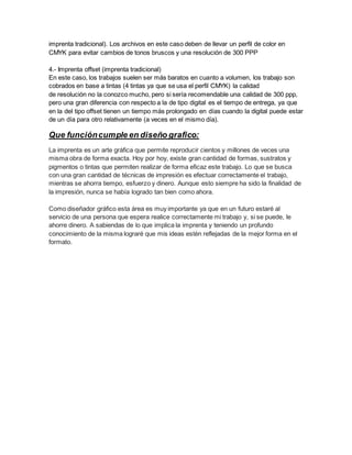 imprenta tradicional). Los archivos en este caso deben de llevar un perfil de color en
CMYK para evitar cambios de tonos bruscos y una resolución de 300 PPP
4.- Imprenta offset (imprenta tradicional)
En este caso, los trabajos suelen ser más baratos en cuanto a volumen, los trabajo son
cobrados en base a tintas (4 tintas ya que se usa el perfil CMYK) la calidad
de resolución no la conozco mucho, pero si sería recomendable una calidad de 300 ppp,
pero una gran diferencia con respecto a la de tipo digital es el tiempo de entrega, ya que
en la del tipo offset tienen un tiempo más prolongado en días cuando la digital puede estar
de un día para otro relativamente (a veces en el mismo día).
Que funcióncumple en diseño grafico:
La imprenta es un arte gráfica que permite reproducir cientos y millones de veces una
misma obra de forma exacta. Hoy por hoy, existe gran cantidad de formas, sustratos y
pigmentos o tintas que permiten realizar de forma eficaz este trabajo. Lo que se busca
con una gran cantidad de técnicas de impresión es efectuar correctamente el trabajo,
mientras se ahorra tiempo, esfuerzo y dinero. Aunque esto siempre ha sido la finalidad de
la impresión, nunca se había logrado tan bien como ahora.
Como diseñador gráfico esta área es muy importante ya que en un futuro estaré al
servicio de una persona que espera realice correctamente mi trabajo y, si se puede, le
ahorre dinero. A sabiendas de lo que implica la imprenta y teniendo un profundo
conocimiento de la misma lograré que mis ideas estén reflejadas de la mejor forma en el
formato.
 
