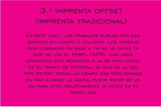 En este caso, los trabajos suelen ser mas
baratos en cuanto a volumen, los trabajo
son cobrados en base a tintas (4 tintas ya
que se usa el perl CMYK) una gran
diferencia con respecto a la de tipo digital
es el tiempo de entrega, ya que en la del
tipo offset tienen un tiempo mas prolongado
en días cuando la digital puede estar de un
día para otro relativamente (a veces en el
mismo día)
3.- Imprenta offset
(imprenta tradicional)
 
