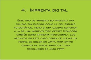 Este tipo de imprenta no presenta una
calidad tan elevada como la del estudio
fotográco, pero si una calidad superior
a la de una imprenta tipo offset (conocida
también como imprenta tradicional). Los
archivos en este caso deben de llevar un
perl de color en CMYK para evitar
cambios de tonos bruscos y una
resolución de 300 pppp
4.- Imprenta digital
 