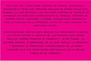 Hoy por hoy, existe gran cantidad de formas, sustratos y
pigmentos o tintas que permiten realizar de forma ecaz este
trabajo. Lo que se busca con una gran cantidad de técnicas de
impresión es efectuar correctamente el trabajo, mientras se
ahorra tiempo, esfuerzo y dinero. Aunque esto siempre ha
sido la nalidad de la impresión, nunca se había logrado tan
bien como ahora.
Como diseñador gráco esta área es muy importante ya que en
un futuro estaré al servicio de una persona que espera
realice correctamente mi trabajo y, si se puede, le
ahorre dinero. A sabiendas de lo que implica la imprenta
y teniendo un profundo conocimiento de la misma
lograré que mis ideas estén reejadas de la mejor
forma en el formato.
 