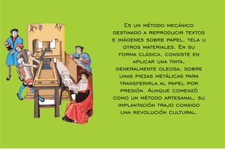 Es un método mecánico
destinado a reproducir textos
e imágenes sobre papel, tela u
otros materiales. En su
forma clásica, consiste en
aplicar una tinta,
generalmente oleosa, sobre
unas piezas metálicas para
transferirla al papel por
presión. Aunque comenzó
como un método artesanal, su
implantación trajo consigo
una revolución cultural.
 
