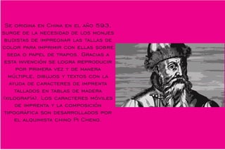 Se origina en China en el año 593,
surge de la necesidad de los monjes
budistas de impregnar las tallas de
color para imprimir con ellas sobre
seda o papel de trapos. Gracias a
esta invención se logra reproducir
por primera vez y de manera
múltiple, dibujos y textos con la
ayuda de caracteres de imprenta
tallados en tablas de madera
(xilografía). Los caracteres móviles
de imprenta y la composición
tipográca son desarrollados por
el alquimista chino Pi Cheng.
 