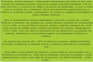 En Europa, muchas personas y poblaciones pretendieron ser parte de este arte;
aunque las opiniones apuntan a que fue el alemán Johannes Gutenberg, por las
ideas que tenía y la iniciativa de unirse a un equipo de impresores, lo que lo apoya
como el inventor de la tipografía. Existe documentación subsecuente que le
atribuye la invención aunque, curiosamente, no consta el nombre de Gutenberg en
ningún impreso conocido.
Ante la controvertida historia aparecieron a disputar la gloria del llamado
"Padre de la Imprenta" los nombres del alemán Mentelin, impresor de Estrasburgo
(1410-1478); el italiano Panlo Castaldi, médico y después tipógrafo en 1470,
otro italiano de nombre Aldus, Lorenzo de Coster, de Haarlem, (Países Bajos)
(1370-1430). Cada uno tiene un monumento en sus respectivas localidades; sin
embargo, perdieron el pleito denitivamente los partidarios de Mentelin y
Castaldi.
Una edición que data del año 1502 en Maguncia, Alemania, impresa por Peter
Schöffer, sucesor de la imprenta que en el pasado le perteneció a Gutenberg,
dice:
...Este libro ha sido impreso en Maguncia, ciudad donde el arte admirable de la
tipografía fue inventado en 1450 por el ingenioso Johannes Gutenberg y luego
perfeccionado a costa y por obra de Johann Fust y de Peter Schöffer... entre
otros...
 