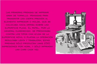 Las primeras prensas de imprimir
eran de tornillo, pensadas para
transmitir una cierta presión al
elemento impresor o molde, que se
colocaba hacia arriba sobre una
supercie plana. El papel, por lo
general humedecido, se presionaba
contra los tipos con ayuda de la
supercie móvil o platina.la operación
resultaba lenta y trabajosa; estas
prensas sólo producían unas 250
impresiones por hora, y sólo imprimían
una cara cada vez.
 