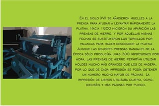 En el siglo XVII se añadieron muelles a la
prensa para ayudar a levantar rápidamente la
platina. Hacia 1800 hicieron su aparición las
prensas de hierro, y por aquellas mismas
fechas se sustituyeron los tornillos por
palancas para hacer descender la platina
Aunque las mejores prensas manuales de la
época sólo producían unas 300 impresiones por
hora, las prensas de hierro permitían utilizar
moldes mucho más grandes que los de madera,
por lo que de cada impresión se podía obtener
un número mucho mayor de páginas. La
impresión de libros utilizaba cuatro, ocho,
dieciséis y más páginas por pliego.
 