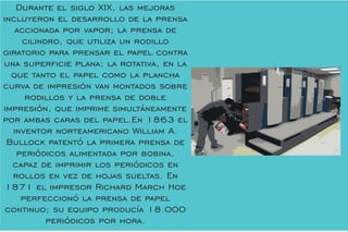 Durante el siglo XIX, las mejoras
incluyeron el desarrollo de la prensa
accionada por vapor; la prensa de
cilindro, que utiliza un rodillo
giratorio para prensar el papel contra
una supercie plana; la rotativa, en la
que tanto el papel como la plancha
curva de impresión van montados sobre
rodillos y la prensa de doble
impresión, que imprime simultáneamente
por ambas caras del papel.En 1863 el
inventor norteamericano William A.
Bullock patentó la primera prensa de
periódicos alimentada por bobina,
capaz de imprimir los periódicos en
rollos en vez de hojas sueltas. En
1871 el impresor Richard March Hoe
perfeccionó la prensa de papel
continuo; su equipo producía 18.000
periódicos por hora.
 