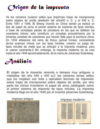Ya los romanos tuvieron sellos que imprimían hojas de inscripciones
sobre objetos de arcilla alrededor del año440 a. C. y el 430 a. C.
Entre 1041 y 1048, Bi Sheng inventó en China donde ya existía un
tipo de papel de arroz el primer sistema de imprenta de tipos móviles,
a base de complejas piezas de porcelana en las que se tallaban los
caracteres chinos; esto constituía un complejo procedimiento por la
inmensa cantidad de caracteres que hacían falta para la escritura china.
En 1234 artesanos del reino de Koryo (actual Corea), conocedores
de los avances chinos con los tipos móviles, crearon un juego de
tipos móviles de metal que se anticipó a la imprenta moderna, pero
lo usaron raramente.2 Sin embargo, la imprenta moderna no se creó
hasta el año 1440 aproximadamente, de la mano de Johannes Gutenberg.
El origen de la imprenta remonta a tiempos muy antiguos a
mediados del año 440 y 430 a.C los romanos tenias sellos
que los mojaban con tinta y aplicaban técnicas de impresión
sobre hojas de inscripciones sobre objetos de arcilla, por otra
parte los chinos inventaron el papel de arroz catalogado como
el primer sistema de imprenta de tipos móviles. La imprenta
moderna llego en el año 1440 por el inventor johannes Gutenberg.
Impreso antiguo Impreso moderno
 
