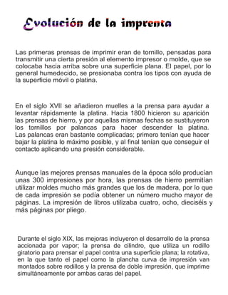 Las primeras prensas de imprimir eran de tornillo, pensadas para
transmitir una cierta presión al elemento impresor o molde, que se
colocaba hacia arriba sobre una superficie plana. El papel, por lo
general humedecido, se presionaba contra los tipos con ayuda de
la superficie móvil o platina.
En el siglo XVII se añadieron muelles a la prensa para ayudar a
levantar rápidamente la platina. Hacia 1800 hicieron su aparición
las prensas de hierro, y por aquellas mismas fechas se sustituyeron
los tornillos por palancas para hacer descender la platina.
Las palancas eran bastante complicadas; primero tenían que hacer
bajar la platina lo máximo posible, y al final tenían que conseguir el
contacto aplicando una presión considerable.
Aunque las mejores prensas manuales de la época sólo producían
unas 300 impresiones por hora, las prensas de hierro permitían
utilizar moldes mucho más grandes que los de madera, por lo que
de cada impresión se podía obtener un número mucho mayor de
páginas. La impresión de libros utilizaba cuatro, ocho, dieciséis y
más páginas por pliego.
Durante el siglo XIX, las mejoras incluyeron el desarrollo de la prensa
accionada por vapor; la prensa de cilindro, que utiliza un rodillo
giratorio para prensar el papel contra una superficie plana; la rotativa,
en la que tanto el papel como la plancha curva de impresión van
montados sobre rodillos y la prensa de doble impresión, que imprime
simultáneamente por ambas caras del papel.
 