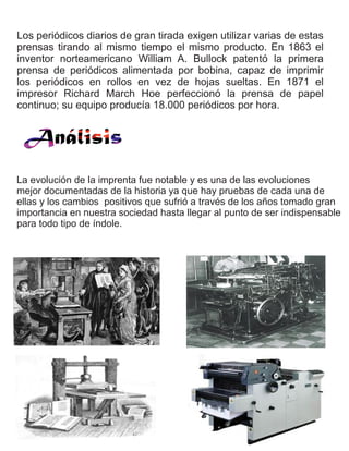 Los periódicos diarios de gran tirada exigen utilizar varias de estas
prensas tirando al mismo tiempo el mismo producto. En 1863 el
inventor norteamericano William A. Bullock patentó la primera
prensa de periódicos alimentada por bobina, capaz de imprimir
los periódicos en rollos en vez de hojas sueltas. En 1871 el
impresor Richard March Hoe perfeccionó la prensa de papel
continuo; su equipo producía 18.000 periódicos por hora.
La evolución de la imprenta fue notable y es una de las evoluciones
mejor documentadas de la historia ya que hay pruebas de cada una de
ellas y los cambios positivos que sufrió a través de los años tomado gran
importancia en nuestra sociedad hasta llegar al punto de ser indispensable
para todo tipo de índole.
 