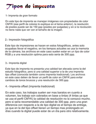1- Imprenta de gran formato
En este tipo de imprenta se manejan imágenes con propiedades de color
CMYK (ese perfil de colores lo explique en el tema anterior), la resolución
de pixeles puede ser de 150 ppp (pixeles por pulgadas) y en si la revolución
no tiene nada que ver con el tamaño de la imagen.
2.- Impresión fotográfica
Este tipo de impresiones se hacen en estos fotográficos, antes solo
ocupabas llevar el negativo, en los tiempos actuales se usa la memoria
de la cámara, los archivos en este caso suelen estar en un tipo de color
RGB y a una resolución optima para esto seria de 300 ppp.
3.- Imprenta digital
Este tipo de imprenta no presenta una calidad tan elevada como la del
estudio fotográfico, pero si una calidad superior a la de una imprenta
tipo offset (conocida también como imprenta tradicional). Los archivos
en este caso deben de llevar un perfil de color en CMYK para evitar
cambios de tonos bruscos y una resolución de 300 ppp.
4.- Imprenta offset (imprenta tradicional)
En este caso, los trabajos suelen ser mas baratos en cuanto a
volumen, los trabajo son cobrados en base a tintas (4 tintas ya que
se usa el perfil CMYK) la calidad de resolución no la conozco mucho,
pero si seria recomendable una calidad de 300 ppp, pero una gran
diferencia con respecto a la de tipo digital es el tiempo de entrega,
ya que en la del tipo offset tienen un tiempo mas prolongado en
días cuando la digital puede estar de un día para otro relativamente.
 