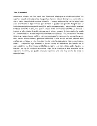 Tipos de imprenta
Los tipos de imprenta son unas piezas para imprimir en relieve que se utilizan presionando una
superficie elevada entintada contra el papel. Fue el primer método de impresión comercial y ha
sido la fuente de muchos términos de impresión. La superficie elevada que efectúa la impresión
suele estar hecha de tipos móviles, pero también se pueden usar planchas fotograbadas. La
impresión mediante tipos se puede identificar por los bordes marcados y precisos de las letras y el
borde de la mancha de tinta, más grueso. Antigua Roma; alrededor del año 440 a.C. comenzó a
imprimirse sobre objetos de arcilla, mientras que la primera imprenta de tipos móviles fue creada
en China en la década de 1040. Imprenta moderna fue creada hacia 1440 por el alemán Johannes
Gutenberg. Hasta entonces, los libros eran reproducidos de forma manuscrita por copistas, y esta
tarea llevaba mucho tiempo y generaba confusiones ya que muchas de estas personas eran
analfabetas, por lo cual se veían forzadas a intentar imitar los trazos, como si de meros dibujos se
tratara. La impresión bajo demanda es aquella forma de publicación que consiste en la
reproducción de una determinada cantidad de ejemplares en el momento de recibir el pedido en
cuestión. Hectógrafo, Imprenta No muchos saben de la existencia de este antecesor de las
copiadoras modernas, que puede construirse siguiendo una serie muy sencilla de pasos en
cualquier hogar.
 