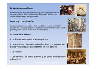 La comunicación física

Naturalmente, los flujos de información siguieron tradicionalmente los
flujos de comercio, pues los mercaderes llevaban las noticias junto
con las mercancías por mar y por tierra.


Imperio y comunicación

Las comunicaciones son, como señala el politólogo norteamericano Karl
Deutsch, “los nervios del Gobierno”, particularmente importantes en los Estados
grandes y sobre todo en los imperios muy extendidos.


La comunicación oral

  La “Retórica eclesiástica” en los pulpitos

  La académica,. las sociedades científicas, los salones, los
clubes y los cafés, se desarrollaron en este periodo

  La canción

 Las tabernas, los baños públicos y los cafés, innovación de
este periodo
                                   3navegantes Aurelio Miguel Belando, Maria      10
                                       Teresa Losa, Delvis Ramirez Solano
 