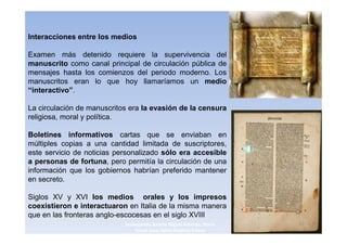 Interacciones entre los medios

Examen más detenido requiere la supervivencia del
manuscrito como canal principal de circulación pública de
mensajes hasta los comienzos del periodo moderno. Los
manuscritos eran lo que hoy llamaríamos un medio
“interactivo”.

La circulación de manuscritos era la evasión de la censura
religiosa, moral y política.

Boletines informativos cartas que se enviaban en
múltiples copias a una cantidad limitada de suscriptores,
este servicio de noticias personalizado sólo era accesible
a personas de fortuna, pero permitía la circulación de una
información que los gobiernos habrían preferido mantener
en secreto.

Siglos XV y XVI los medios orales y los impresos
coexistieron e interactuaron en Italia de la misma manera
que en las fronteras anglo-escocesas en el siglo XVIII
                            3navegantes Aurelio Miguel Belando, Maria   13
                                Teresa Losa, Delvis Ramirez Solano
 
