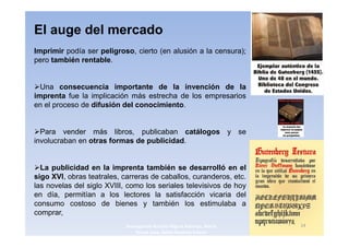 El auge del mercado
Imprimir podía ser peligroso, cierto (en alusión a la censura);
pero también rentable.


  Una consecuencia importante de la invención de la
imprenta fue la implicación más estrecha de los empresarios
en el proceso de difusión del conocimiento.


  Para vender más libros, publicaban catálogos y se
involucraban en otras formas de publicidad.


  La publicidad en la imprenta también se desarrolló en el
sigo XVI, obras teatrales, carreras de caballos, curanderos, etc.
las novelas del siglo XVIII, como los seriales televisivos de hoy
en día, permitían a los lectores la satisfacción vicaria del
consumo costoso de bienes y también los estimulaba a
comprar,
                            3navegantes Aurelio Miguel Belando, Maria   14
                                Teresa Losa, Delvis Ramirez Solano
 